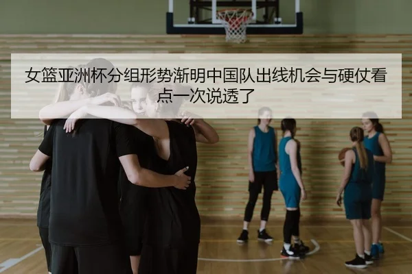 女篮亚洲杯分组形势渐明中国队出线机会与硬仗看点一次说透了